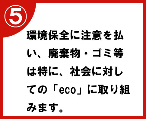 ⑤環境保全に注意を払い、廃棄物・ゴミ等は特に、社会に対しての「eco」に取り組みます。